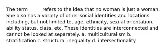 The term _____ refers to the idea that no woman is just a woman. She also has a variety of other social identities and locations including, but not limited to, age, ethnicity, sexual orientation, ability status, class, etc. These identities are interconnected and cannot be looked at separately. a. multiculturalism b. stratification c. structural inequality d. intersectionality