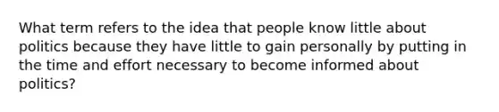 What term refers to the idea that people know little about politics because they have little to gain personally by putting in the time and effort necessary to become informed about politics?