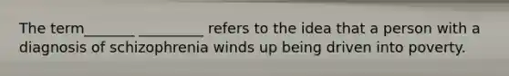 The term_______ _________ refers to the idea that a person with a diagnosis of schizophrenia winds up being driven into poverty.