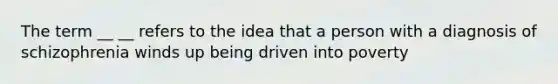 The term __ __ refers to the idea that a person with a diagnosis of schizophrenia winds up being driven into poverty