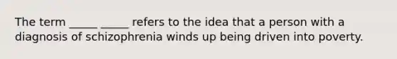 The term _____ _____ refers to the idea that a person with a diagnosis of schizophrenia winds up being driven into poverty.