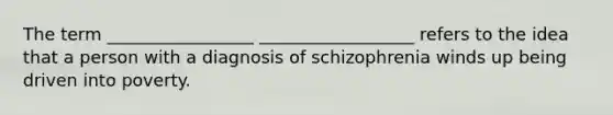 The term _________________ __________________ refers to the idea that a person with a diagnosis of schizophrenia winds up being driven into poverty.