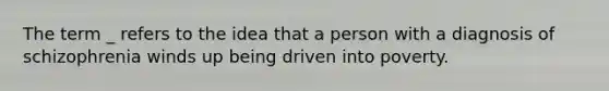 The term _ refers to the idea that a person with a diagnosis of schizophrenia winds up being driven into poverty.