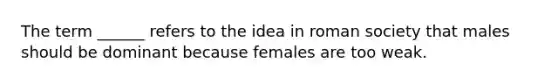 The term ______ refers to the idea in roman society that males should be dominant because females are too weak.