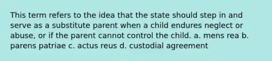 This term refers to the idea that the state should step in and serve as a substitute parent when a child endures neglect or abuse, or if the parent cannot control the child. a. mens rea b. parens patriae c. actus reus d. custodial agreement