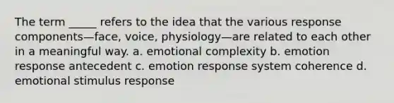 The term _____ refers to the idea that the various response components—face, voice, physiology—are related to each other in a meaningful way. a. emotional complexity b. emotion response antecedent c. emotion response system coherence d. emotional stimulus response