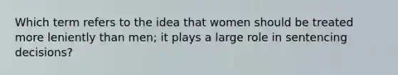 Which term refers to the idea that women should be treated more leniently than men; it plays a large role in sentencing decisions?