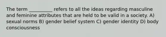 The term __________ refers to all the ideas regarding masculine and feminine attributes that are held to be valid in a society.​ A) ​sexual norms B) ​gender belief system C) ​gender identity D) ​body consciousness