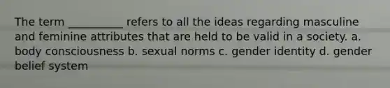 The term __________ refers to all the ideas regarding masculine and feminine attributes that are held to be valid in a society. a. body consciousness b. sexual norms c. gender identity d. gender belief system