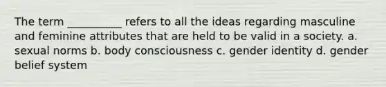 The term __________ refers to all the ideas regarding masculine and feminine attributes that are held to be valid in a society. a. sexual norms b. body consciousness c. gender identity d. gender belief system