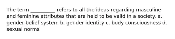 The term __________ refers to all the ideas regarding masculine and feminine attributes that are held to be valid in a society.​ a. ​gender belief system b. ​gender identity c. ​body consciousness d. ​sexual norms