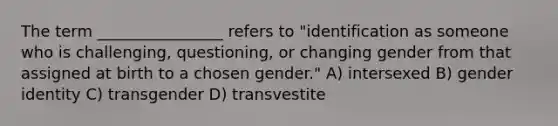 The term ________________ refers to "identification as someone who is challenging, questioning, or changing gender from that assigned at birth to a chosen gender." A) intersexed B) gender identity C) transgender D) transvestite