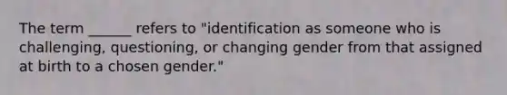 The term ______ refers to "identification as someone who is challenging, questioning, or changing gender from that assigned at birth to a chosen gender."