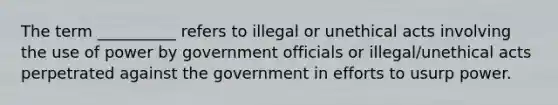 The term __________ refers to illegal or unethical acts involving the use of power by government officials or illegal/unethical acts perpetrated against the government in efforts to usurp power.