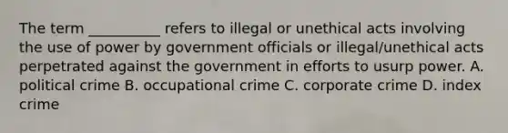 The term __________ refers to illegal or unethical acts involving the use of power by government officials or illegal/unethical acts perpetrated against the government in efforts to usurp power. A. political crime B. occupational crime C. corporate crime D. index crime