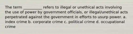 The term __________ refers to illegal or unethical acts involving the use of power by government officials, or illegal/unethical acts perpetrated against the government in efforts to usurp power.​ a. ​index crime b. corporate crime c. ​political crime d. ​occupational crime