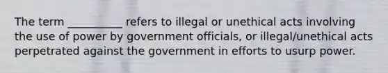 The term __________ refers to illegal or unethical acts involving the use of power by government officials, or illegal/unethical acts perpetrated against the government in efforts to usurp power.​