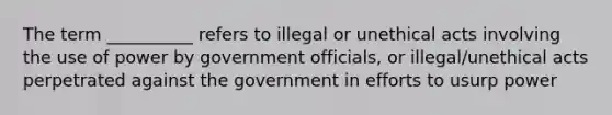 The term __________ refers to illegal or unethical acts involving the use of power by government officials, or illegal/unethical acts perpetrated against the government in efforts to usurp power