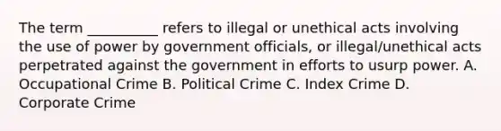 The term __________ refers to illegal or unethical acts involving the use of power by government officials, or illegal/unethical acts perpetrated against the government in efforts to usurp power.​ A. Occupational Crime B. Political Crime C. Index Crime D. Corporate Crime