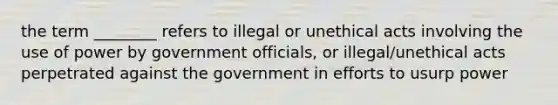 the term ________ refers to illegal or unethical acts involving the use of power by government officials, or illegal/unethical acts perpetrated against the government in efforts to usurp power