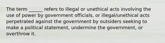 The term ______ refers to illegal or unethical acts involving the use of power by government officials, or illegal/unethical acts perpetrated against the government by outsiders seeking to make a political statement, undermine the government, or overthrow it.