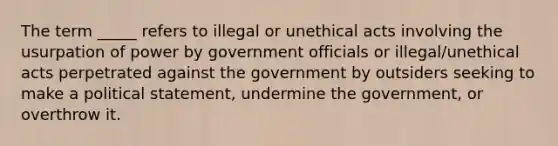 The term _____ refers to illegal or unethical acts involving the usurpation of power by government officials or illegal/unethical acts perpetrated against the government by outsiders seeking to make a political statement, undermine the government, or overthrow it.