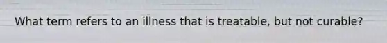 What term refers to an illness that is treatable, but not curable?
