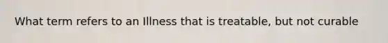 What term refers to an Illness that is treatable, but not curable