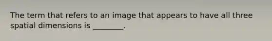 The term that refers to an image that appears to have all three spatial dimensions is ________.