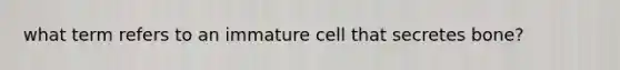 what term refers to an immature cell that secretes bone?