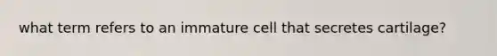 what term refers to an immature cell that secretes cartilage?