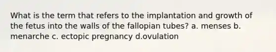 What is the term that refers to the implantation and growth of the fetus into the walls of the fallopian tubes? a. menses b. menarche c. ectopic pregnancy d.ovulation