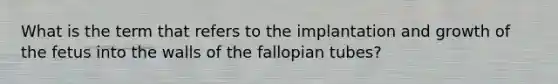 What is the term that refers to the implantation and growth of the fetus into the walls of the fallopian tubes?