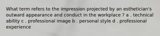 What term refers to the impression projected by an esthetician's outward appearance and conduct in the workplace ? a . technical ability c . professional image b . personal style d . professional experience