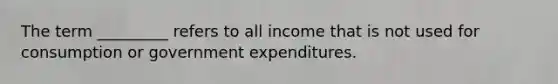 The term _________ refers to all income that is not used for consumption or government expenditures.