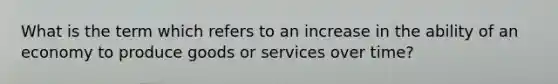 What is the term which refers to an increase in the ability of an economy to produce goods or services over time?