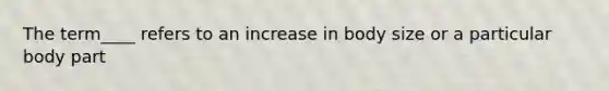 The term____ refers to an increase in body size or a particular body part