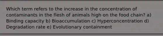 Which term refers to the increase in the concentration of contaminants in the flesh of animals high on the food chain? a) Binding capacity b) Bioaccumulation c) Hyperconcentration d) Degradation rate e) Evolutionary containment