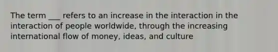 The term ___ refers to an increase in the interaction in the interaction of people worldwide, through the increasing international flow of money, ideas, and culture