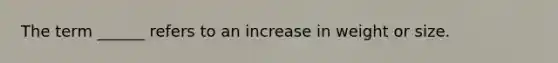 The term ______ refers to an increase in weight or size.