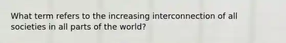 What term refers to the increasing interconnection of all societies in all parts of the world?