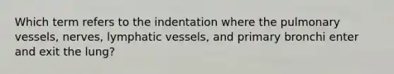 Which term refers to the indentation where the pulmonary vessels, nerves, lymphatic vessels, and primary bronchi enter and exit the lung?