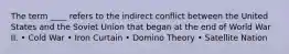 The term ____ refers to the indirect conflict between the United States and the Soviet Union that began at the end of World War II. • Cold War • Iron Curtain • Domino Theory • Satellite Nation