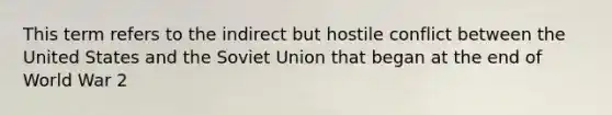 This term refers to the indirect but hostile conflict between the United States and the Soviet Union that began at the end of World War 2