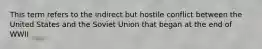 This term refers to the indirect but hostile conflict between the United States and the Soviet Union that began at the end of WWII