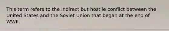 This term refers to the indirect but hostile conflict between the United States and the Soviet Union that began at the end of WWII.