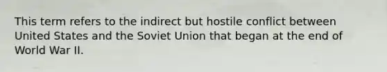 This term refers to the indirect but hostile conflict between United States and the Soviet Union that began at the end of World War II.