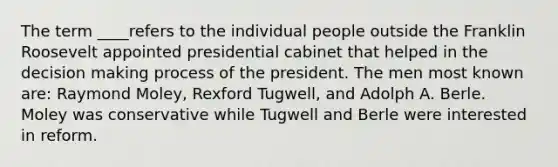 The term ____refers to the individual people outside the Franklin Roosevelt appointed presidential cabinet that helped in the decision making process of the president. The men most known are: Raymond Moley, Rexford Tugwell, and Adolph A. Berle. Moley was conservative while Tugwell and Berle were interested in reform.