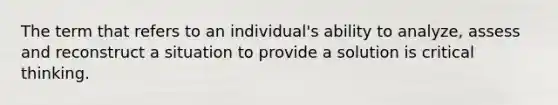 The term that refers to an individual's ability to analyze, assess and reconstruct a situation to provide a solution is critical thinking.