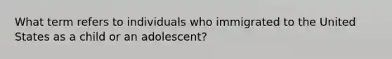 What term refers to individuals who immigrated to the United States as a child or an adolescent?